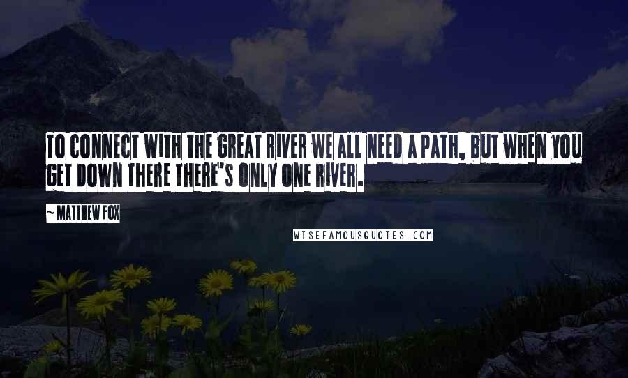 Matthew Fox Quotes: To connect with the great river we all need a path, but when you get down there there's only one river.