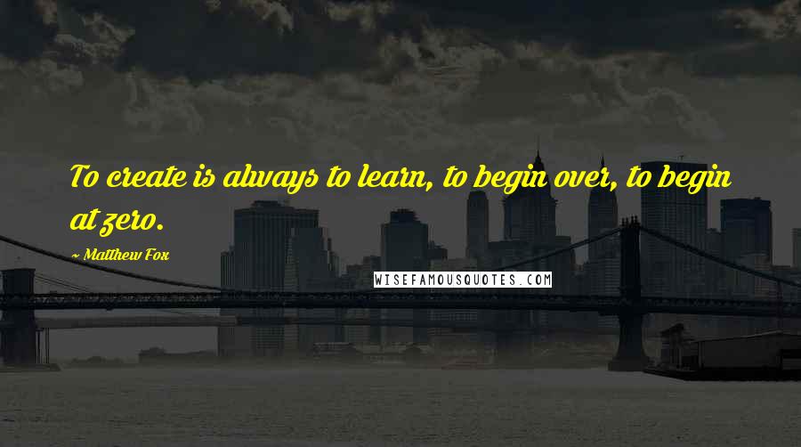 Matthew Fox Quotes: To create is always to learn, to begin over, to begin at zero.