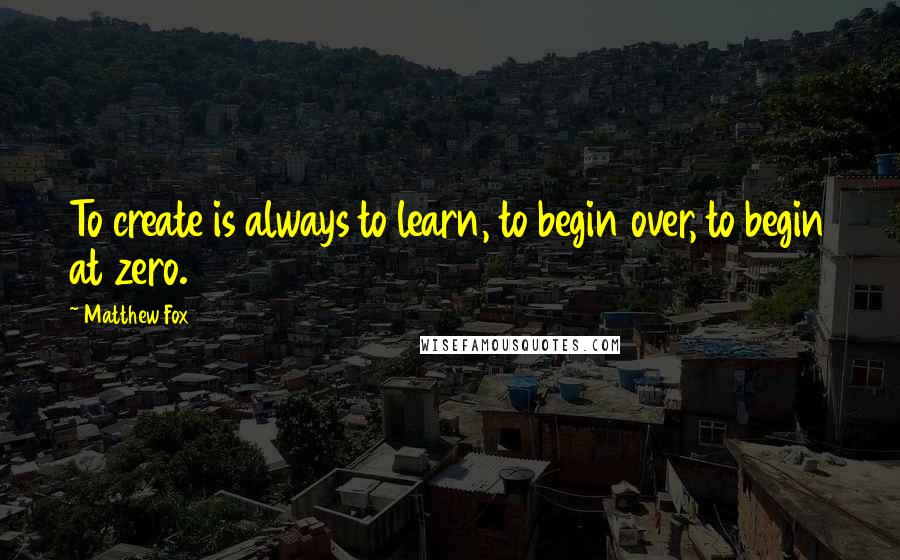 Matthew Fox Quotes: To create is always to learn, to begin over, to begin at zero.