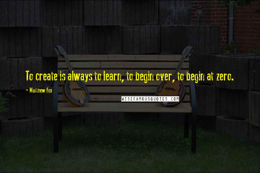 Matthew Fox Quotes: To create is always to learn, to begin over, to begin at zero.