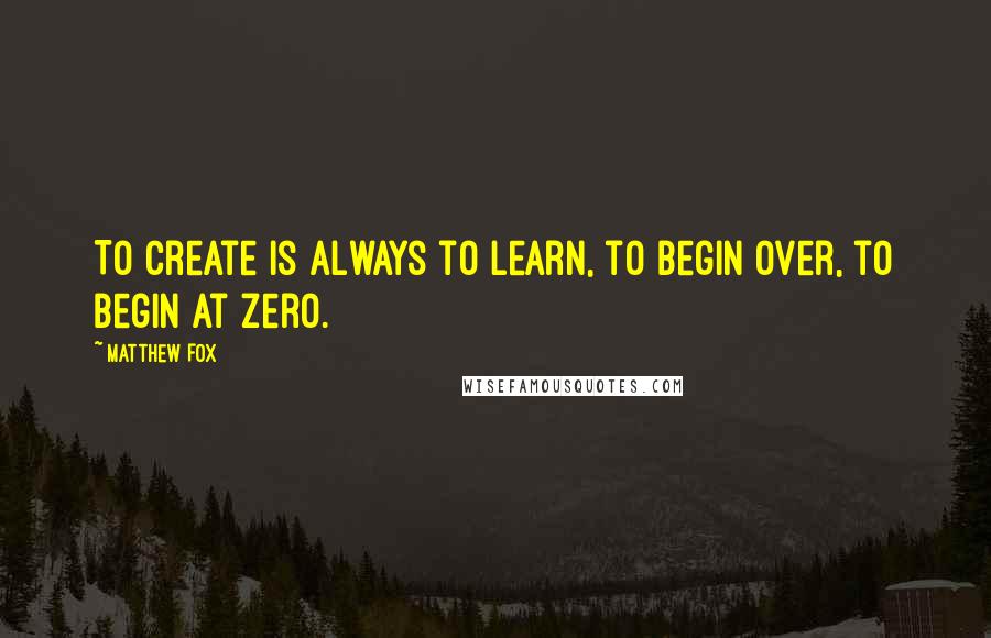 Matthew Fox Quotes: To create is always to learn, to begin over, to begin at zero.