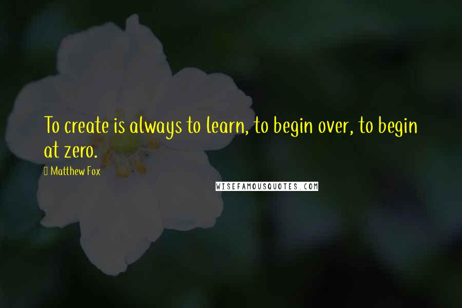 Matthew Fox Quotes: To create is always to learn, to begin over, to begin at zero.