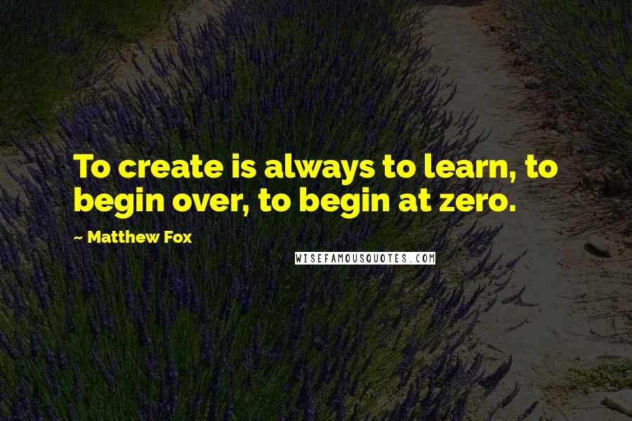 Matthew Fox Quotes: To create is always to learn, to begin over, to begin at zero.