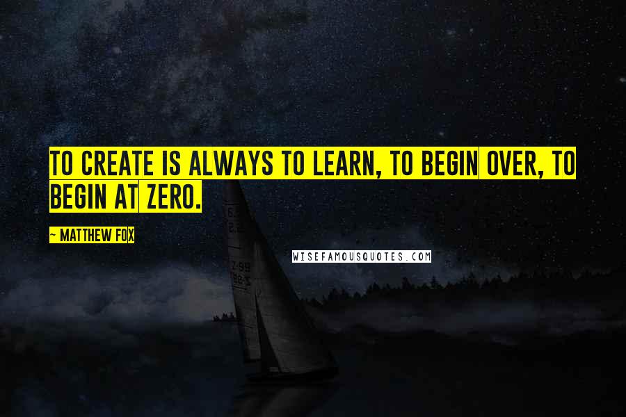 Matthew Fox Quotes: To create is always to learn, to begin over, to begin at zero.