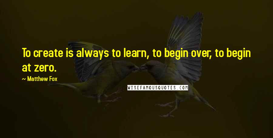 Matthew Fox Quotes: To create is always to learn, to begin over, to begin at zero.