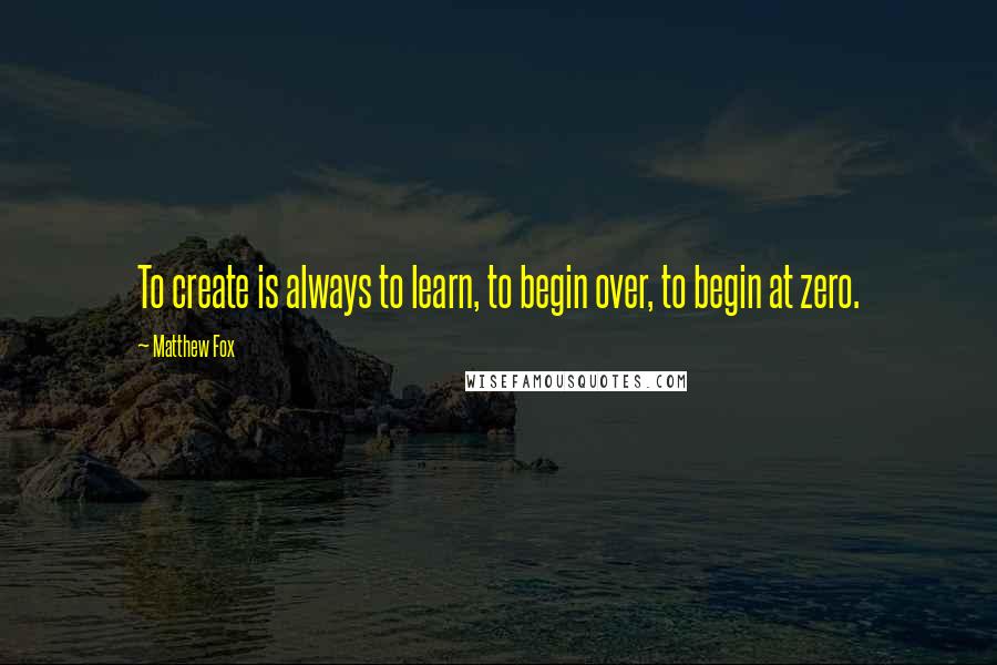 Matthew Fox Quotes: To create is always to learn, to begin over, to begin at zero.