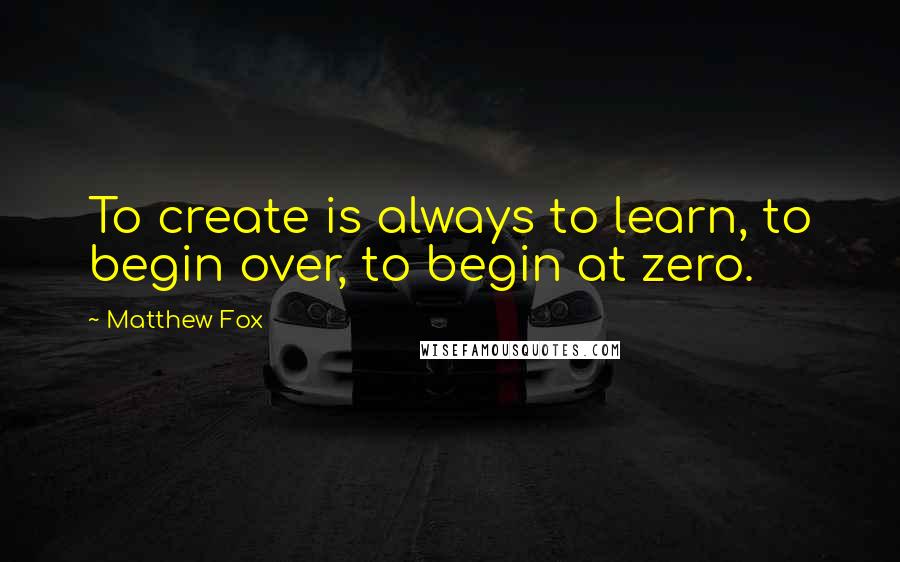 Matthew Fox Quotes: To create is always to learn, to begin over, to begin at zero.