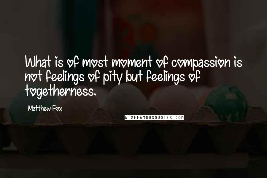Matthew Fox Quotes: What is of most moment of compassion is not feelings of pity but feelings of togetherness.