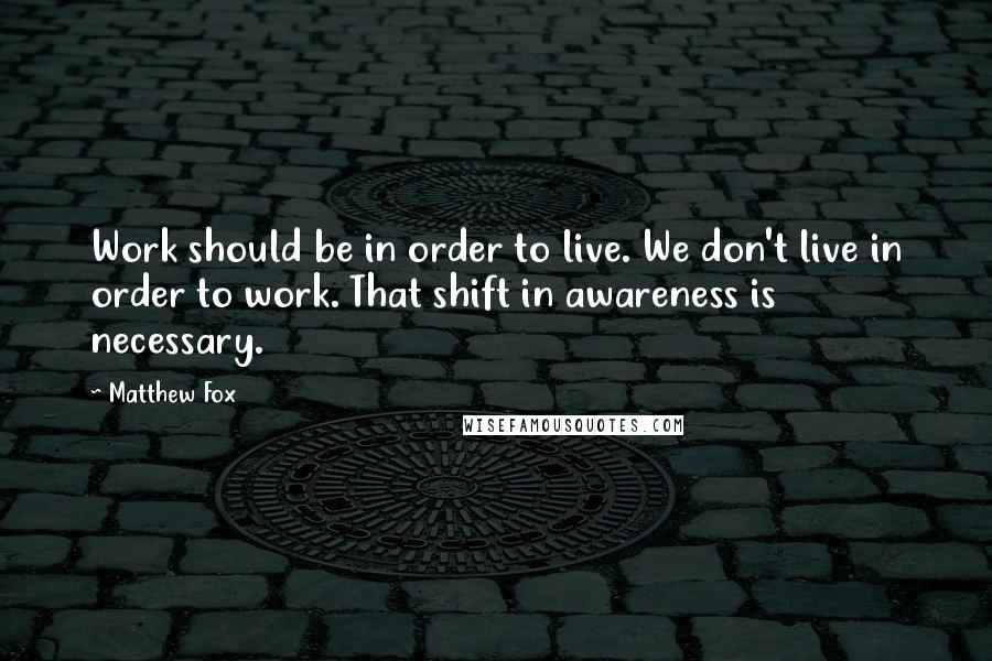 Matthew Fox Quotes: Work should be in order to live. We don't live in order to work. That shift in awareness is necessary.