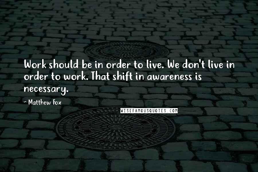 Matthew Fox Quotes: Work should be in order to live. We don't live in order to work. That shift in awareness is necessary.