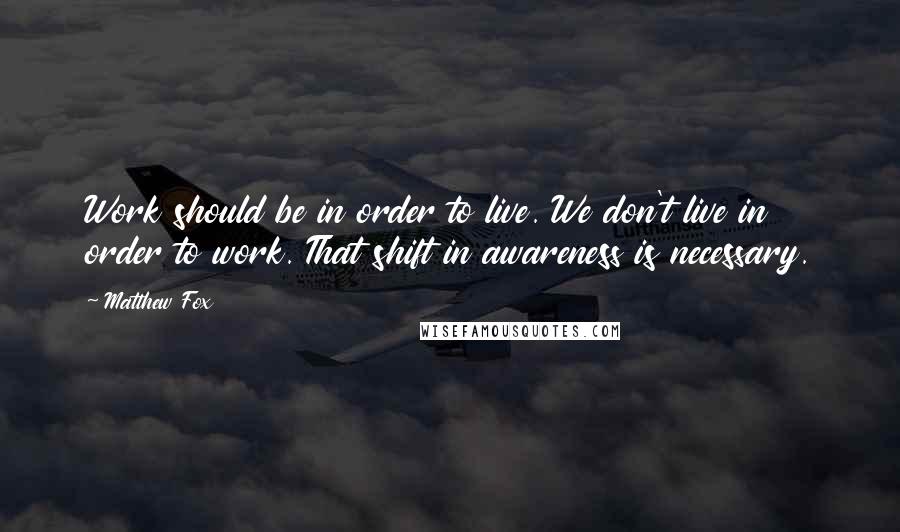 Matthew Fox Quotes: Work should be in order to live. We don't live in order to work. That shift in awareness is necessary.