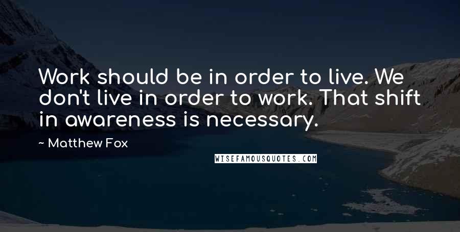 Matthew Fox Quotes: Work should be in order to live. We don't live in order to work. That shift in awareness is necessary.