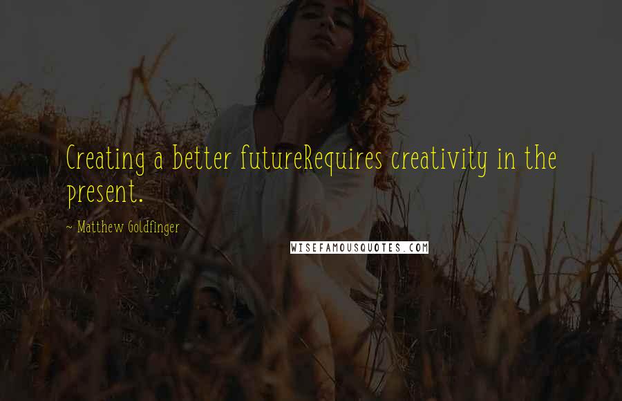 Matthew Goldfinger Quotes: Creating a better futureRequires creativity in the present.