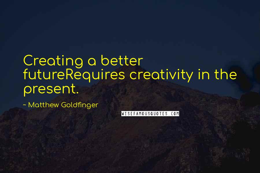 Matthew Goldfinger Quotes: Creating a better futureRequires creativity in the present.