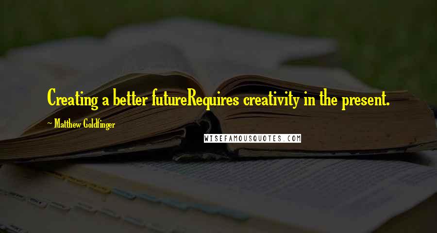 Matthew Goldfinger Quotes: Creating a better futureRequires creativity in the present.