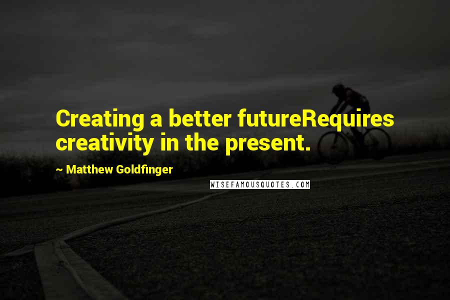 Matthew Goldfinger Quotes: Creating a better futureRequires creativity in the present.