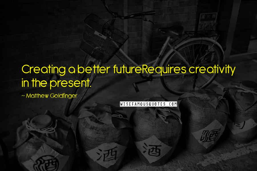 Matthew Goldfinger Quotes: Creating a better futureRequires creativity in the present.