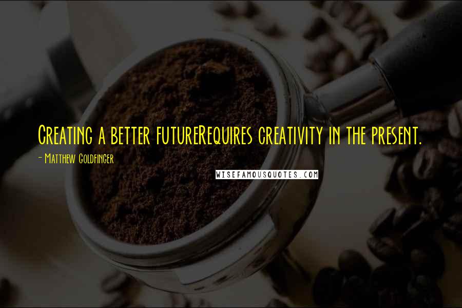 Matthew Goldfinger Quotes: Creating a better futureRequires creativity in the present.