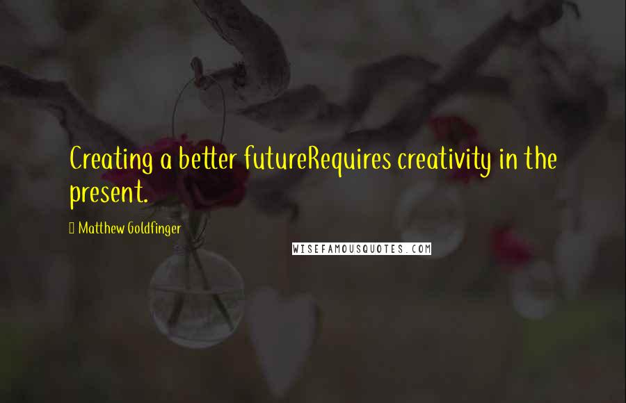 Matthew Goldfinger Quotes: Creating a better futureRequires creativity in the present.