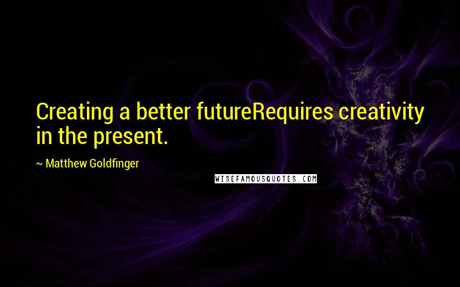 Matthew Goldfinger Quotes: Creating a better futureRequires creativity in the present.