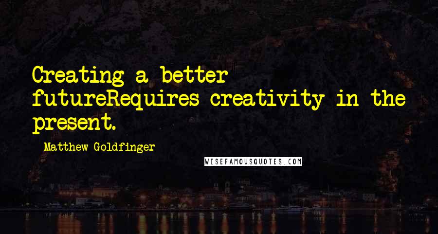 Matthew Goldfinger Quotes: Creating a better futureRequires creativity in the present.