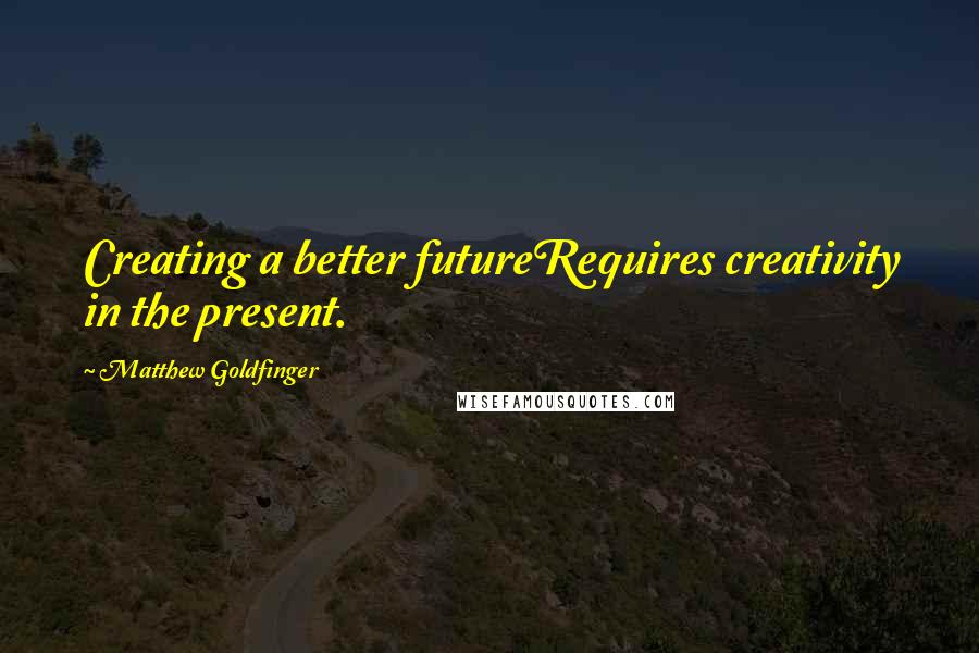 Matthew Goldfinger Quotes: Creating a better futureRequires creativity in the present.