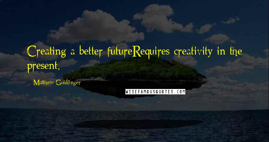 Matthew Goldfinger Quotes: Creating a better futureRequires creativity in the present.