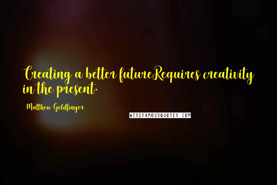 Matthew Goldfinger Quotes: Creating a better futureRequires creativity in the present.