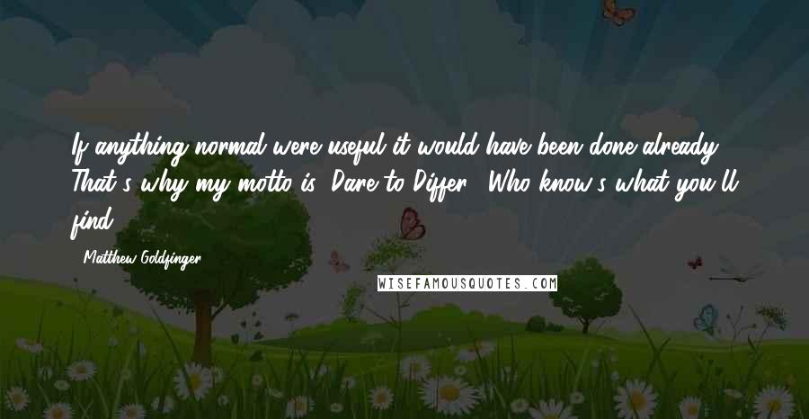 Matthew Goldfinger Quotes: If anything normal were useful it would have been done already. That's why my motto is "Dare to Differ." Who know's what you'll find ?