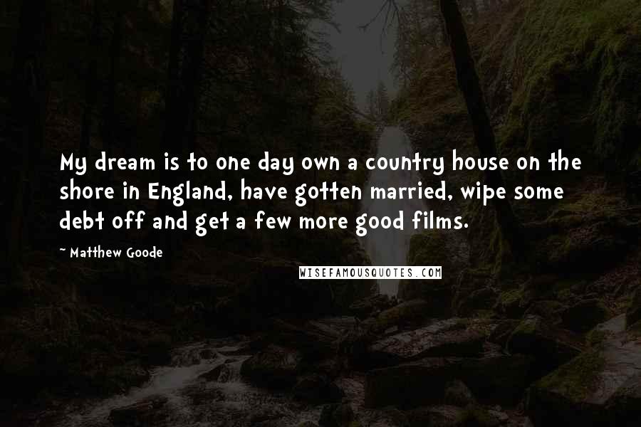 Matthew Goode Quotes: My dream is to one day own a country house on the shore in England, have gotten married, wipe some debt off and get a few more good films.