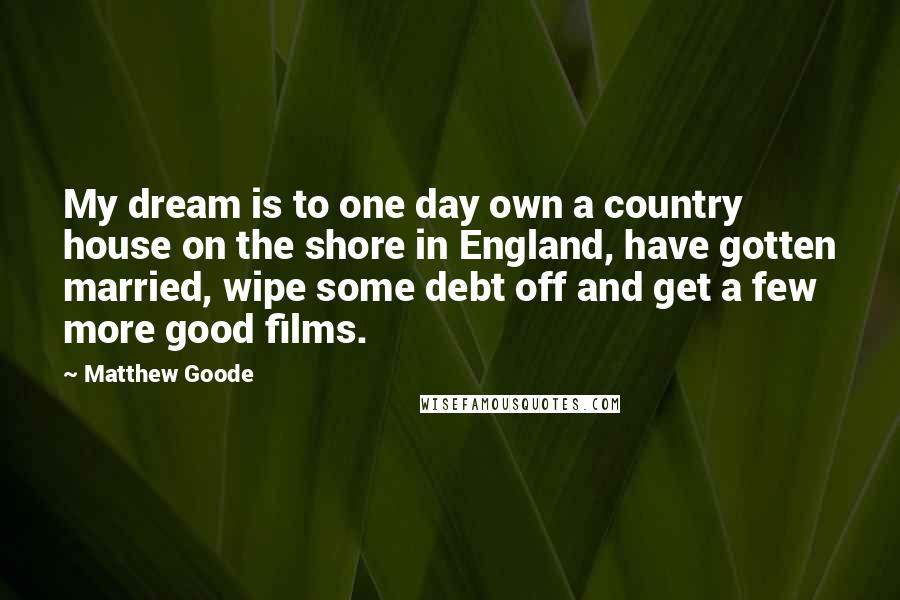 Matthew Goode Quotes: My dream is to one day own a country house on the shore in England, have gotten married, wipe some debt off and get a few more good films.