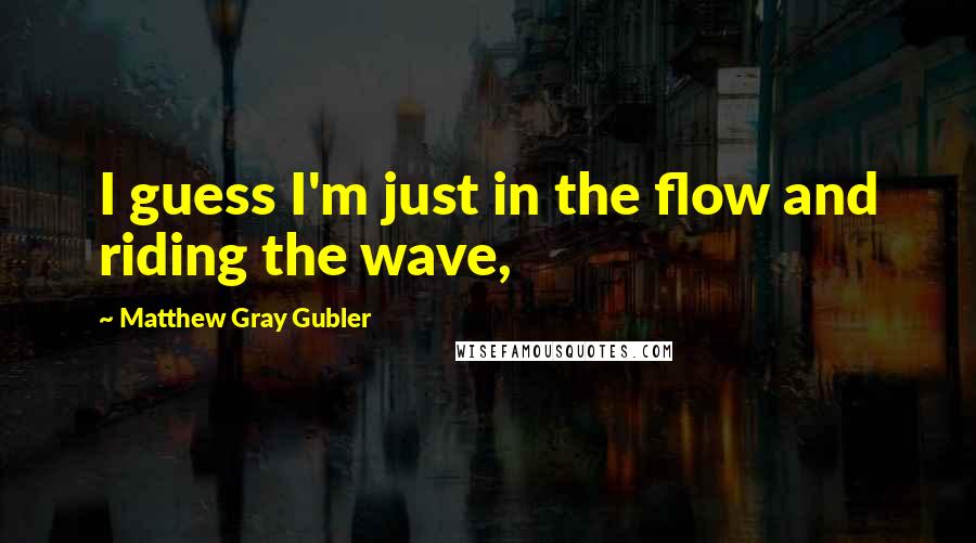 Matthew Gray Gubler Quotes: I guess I'm just in the flow and riding the wave,