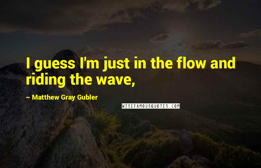 Matthew Gray Gubler Quotes: I guess I'm just in the flow and riding the wave,