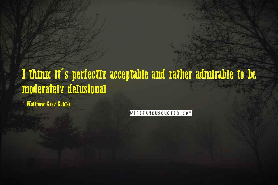 Matthew Gray Gubler Quotes: I think it's perfectly acceptable and rather admirable to be moderately delusional