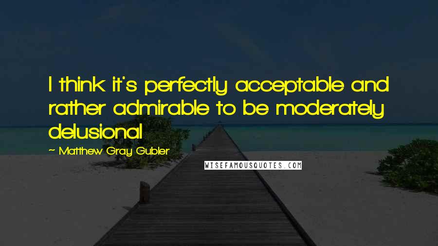 Matthew Gray Gubler Quotes: I think it's perfectly acceptable and rather admirable to be moderately delusional