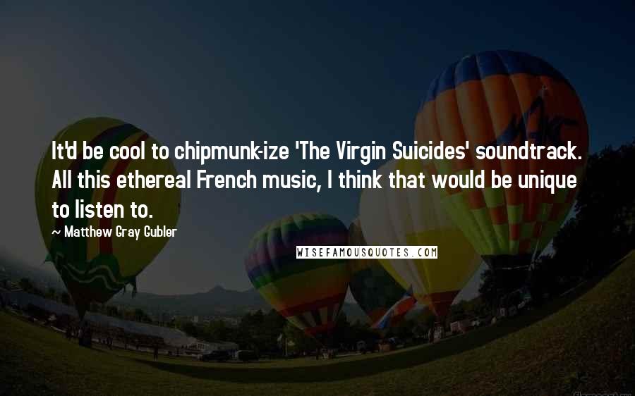 Matthew Gray Gubler Quotes: It'd be cool to chipmunk-ize 'The Virgin Suicides' soundtrack. All this ethereal French music, I think that would be unique to listen to.