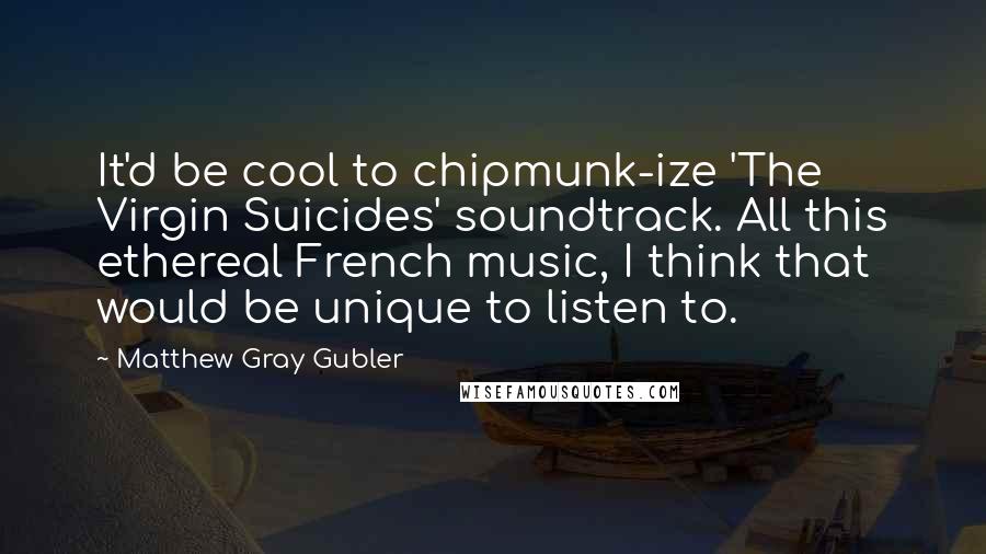 Matthew Gray Gubler Quotes: It'd be cool to chipmunk-ize 'The Virgin Suicides' soundtrack. All this ethereal French music, I think that would be unique to listen to.