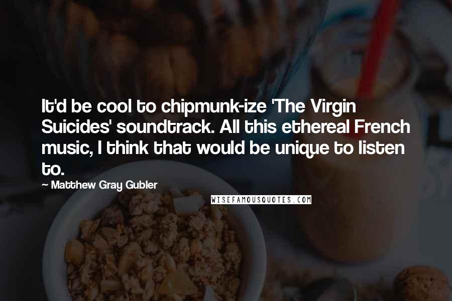 Matthew Gray Gubler Quotes: It'd be cool to chipmunk-ize 'The Virgin Suicides' soundtrack. All this ethereal French music, I think that would be unique to listen to.