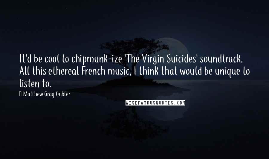 Matthew Gray Gubler Quotes: It'd be cool to chipmunk-ize 'The Virgin Suicides' soundtrack. All this ethereal French music, I think that would be unique to listen to.
