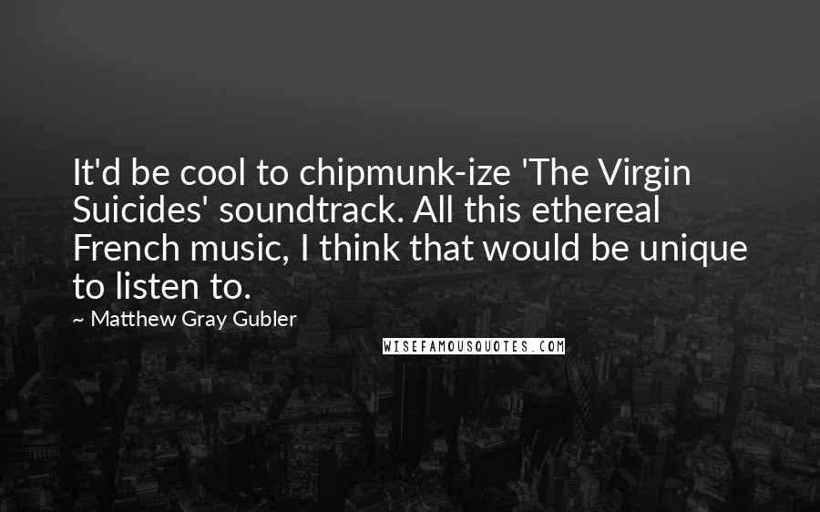 Matthew Gray Gubler Quotes: It'd be cool to chipmunk-ize 'The Virgin Suicides' soundtrack. All this ethereal French music, I think that would be unique to listen to.