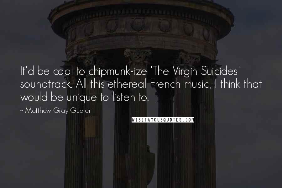 Matthew Gray Gubler Quotes: It'd be cool to chipmunk-ize 'The Virgin Suicides' soundtrack. All this ethereal French music, I think that would be unique to listen to.