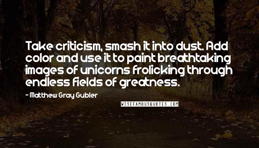 Matthew Gray Gubler Quotes: Take criticism, smash it into dust. Add color and use it to paint breathtaking images of unicorns frolicking through endless fields of greatness.