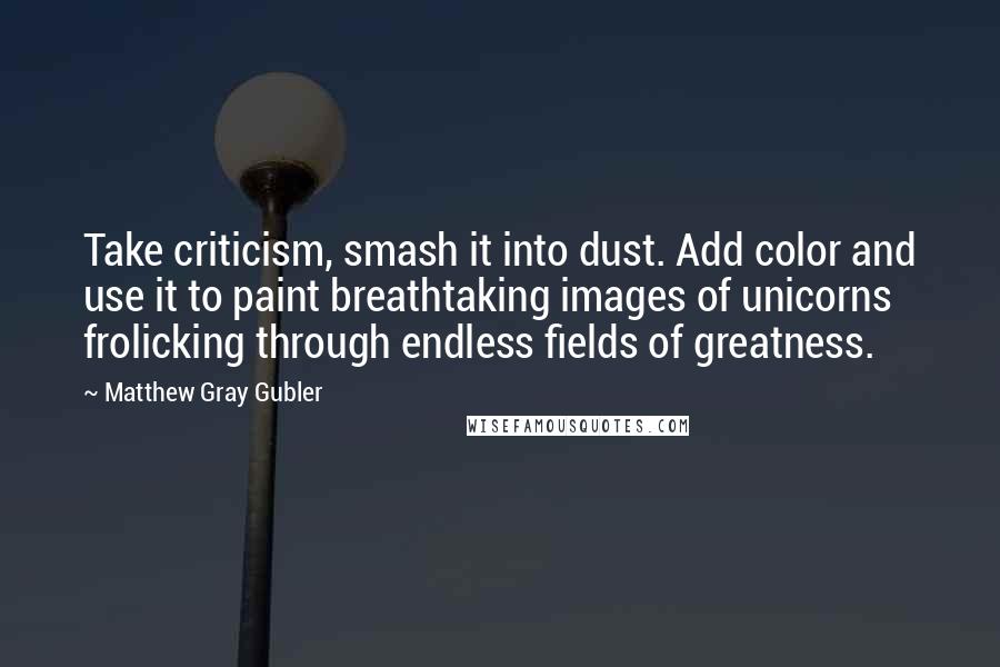 Matthew Gray Gubler Quotes: Take criticism, smash it into dust. Add color and use it to paint breathtaking images of unicorns frolicking through endless fields of greatness.