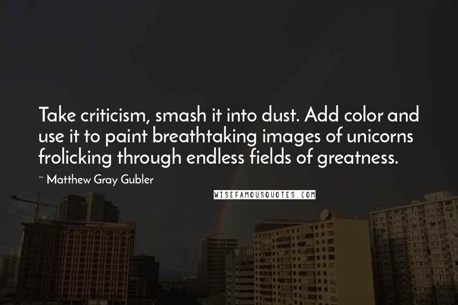 Matthew Gray Gubler Quotes: Take criticism, smash it into dust. Add color and use it to paint breathtaking images of unicorns frolicking through endless fields of greatness.