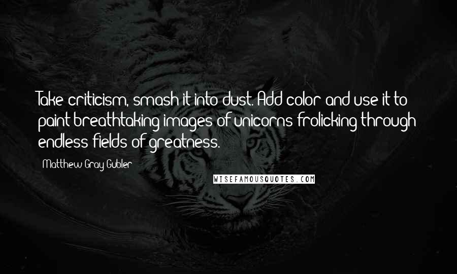 Matthew Gray Gubler Quotes: Take criticism, smash it into dust. Add color and use it to paint breathtaking images of unicorns frolicking through endless fields of greatness.