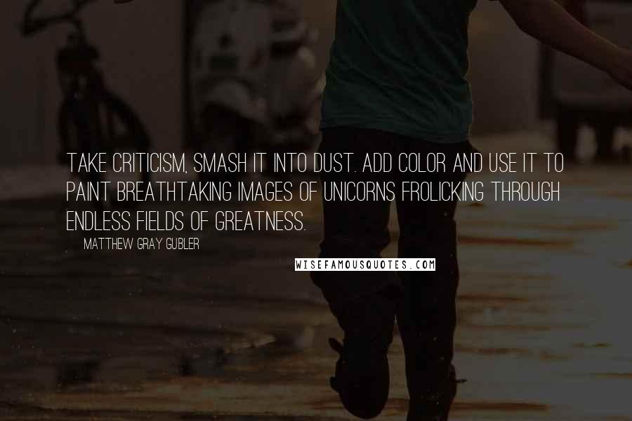 Matthew Gray Gubler Quotes: Take criticism, smash it into dust. Add color and use it to paint breathtaking images of unicorns frolicking through endless fields of greatness.