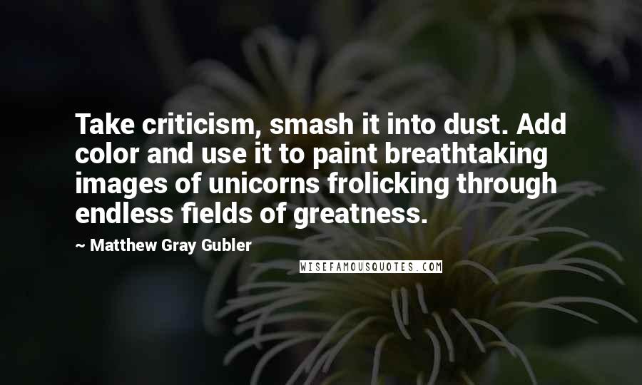 Matthew Gray Gubler Quotes: Take criticism, smash it into dust. Add color and use it to paint breathtaking images of unicorns frolicking through endless fields of greatness.