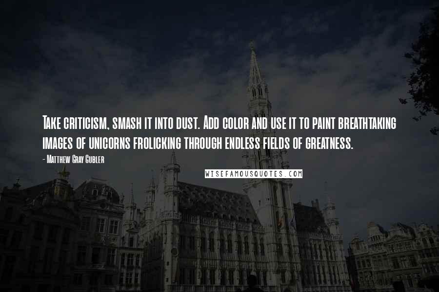Matthew Gray Gubler Quotes: Take criticism, smash it into dust. Add color and use it to paint breathtaking images of unicorns frolicking through endless fields of greatness.