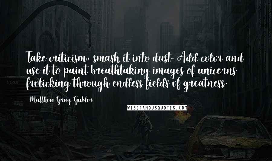 Matthew Gray Gubler Quotes: Take criticism, smash it into dust. Add color and use it to paint breathtaking images of unicorns frolicking through endless fields of greatness.