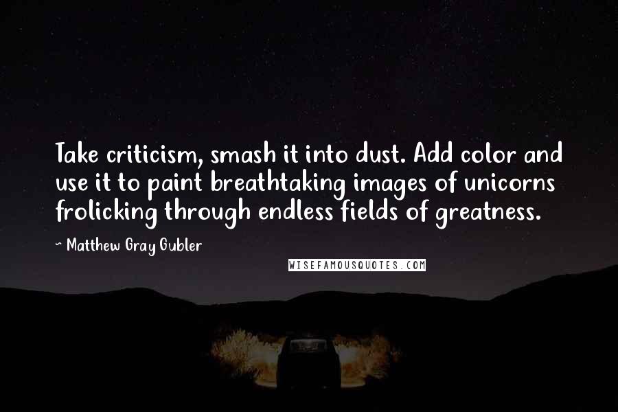Matthew Gray Gubler Quotes: Take criticism, smash it into dust. Add color and use it to paint breathtaking images of unicorns frolicking through endless fields of greatness.